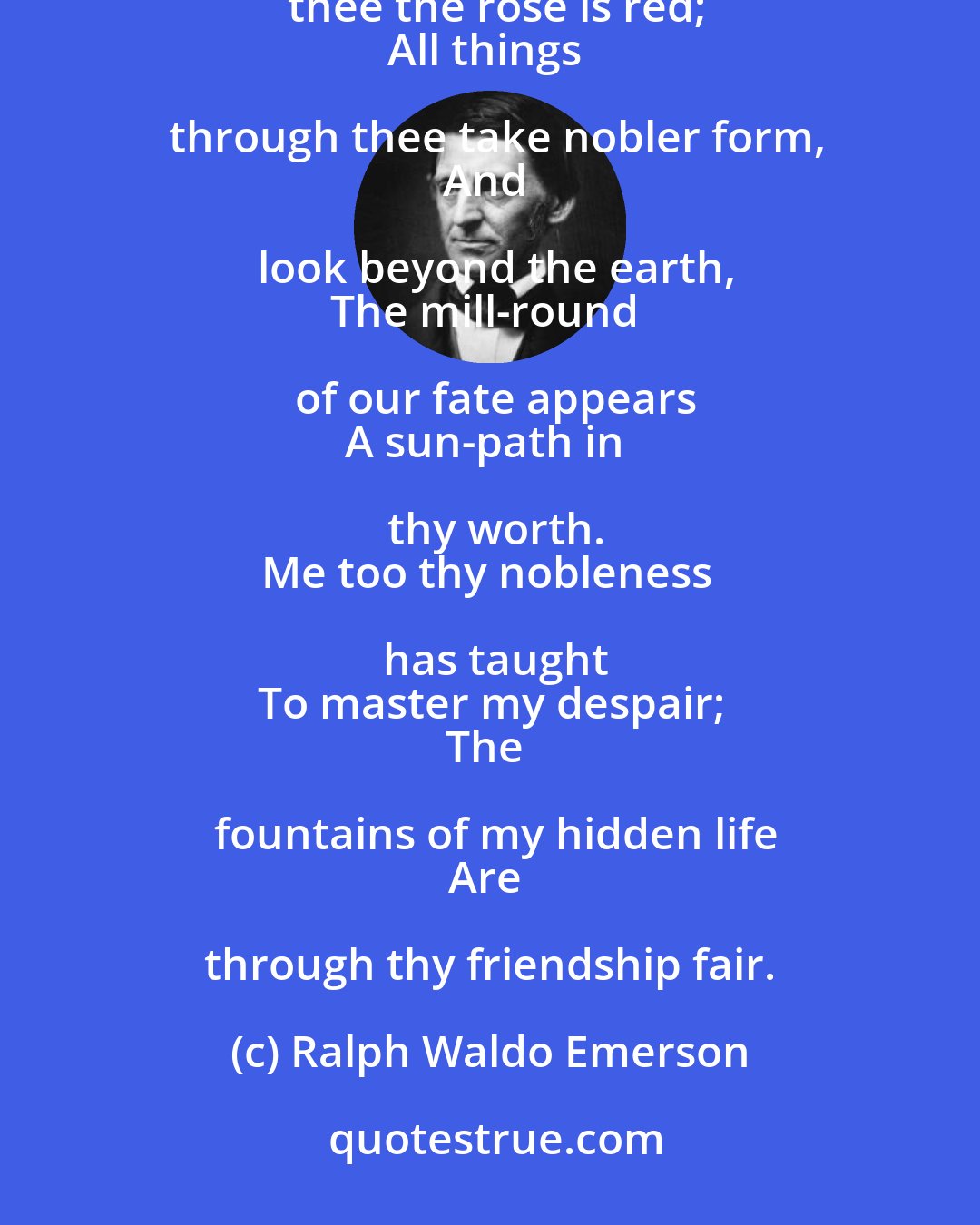 Ralph Waldo Emerson: O friend, my bosom said,
Through thee alone the sky is arched.
Through thee the rose is red;
All things through thee take nobler form,
And look beyond the earth,
The mill-round of our fate appears
A sun-path in thy worth.
Me too thy nobleness has taught
To master my despair;
The fountains of my hidden life
Are through thy friendship fair.