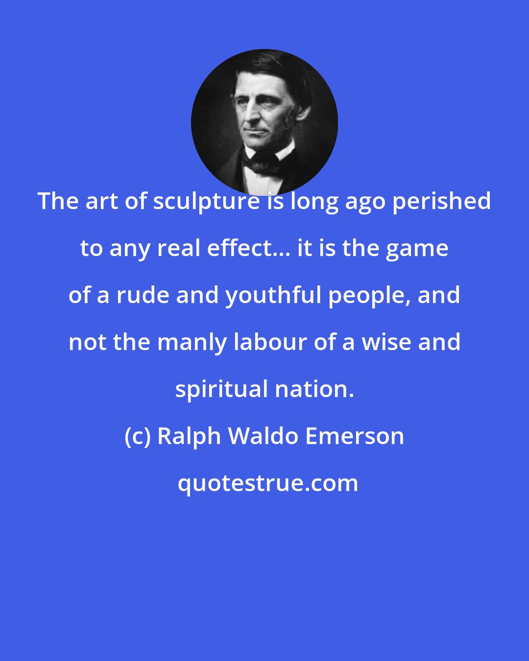 Ralph Waldo Emerson: The art of sculpture is long ago perished to any real effect... it is the game of a rude and youthful people, and not the manly labour of a wise and spiritual nation.
