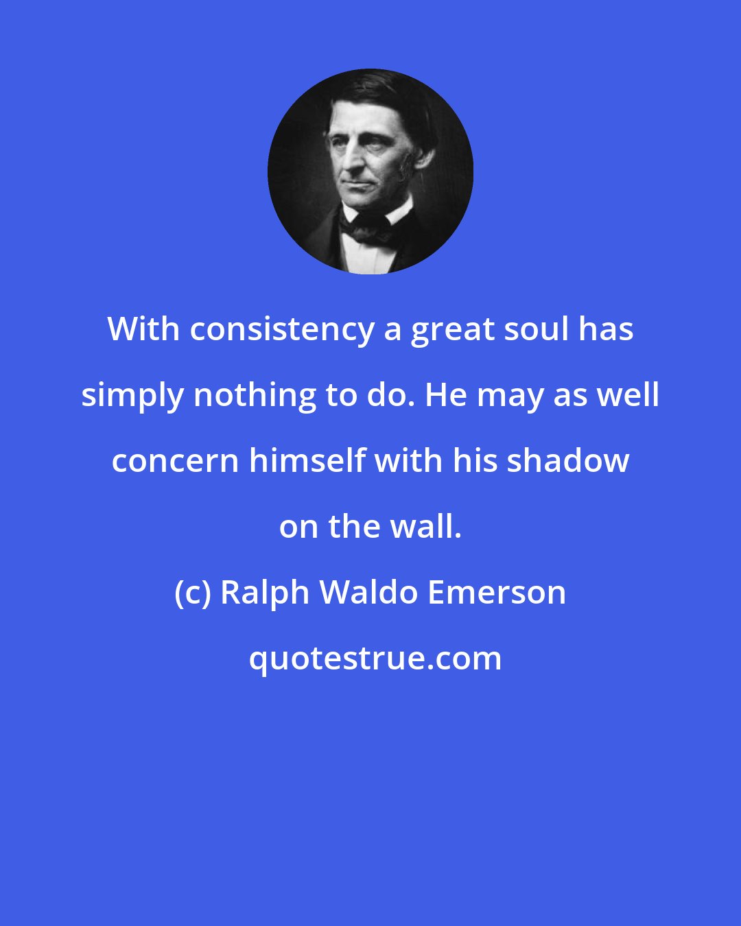 Ralph Waldo Emerson: With consistency a great soul has simply nothing to do. He may as well concern himself with his shadow on the wall.