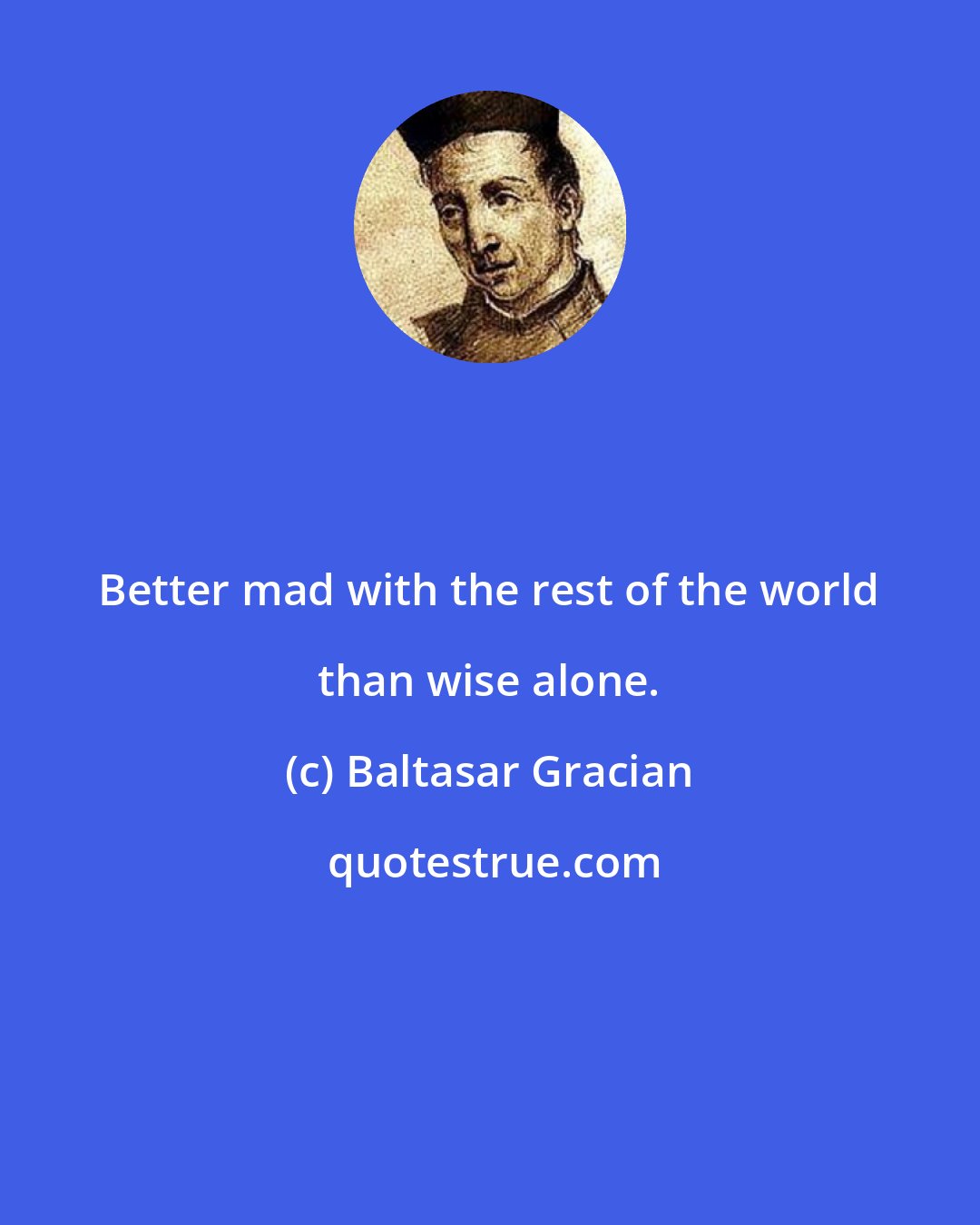 Baltasar Gracian: Better mad with the rest of the world than wise alone.