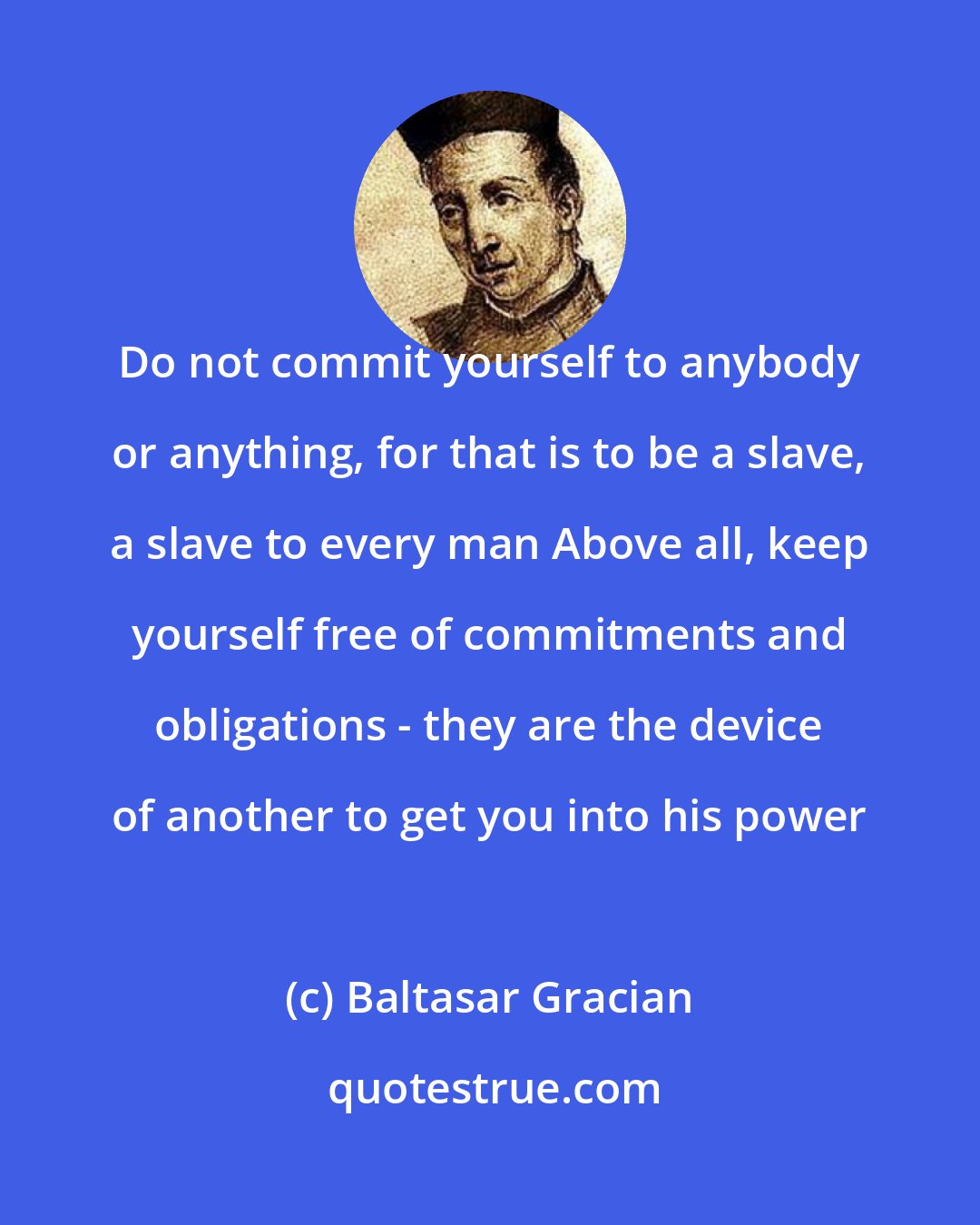 Baltasar Gracian: Do not commit yourself to anybody or anything, for that is to be a slave, a slave to every man Above all, keep yourself free of commitments and obligations - they are the device of another to get you into his power