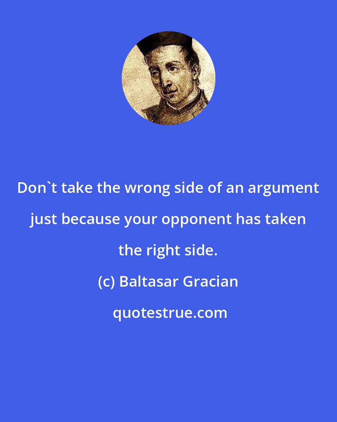 Baltasar Gracian: Don't take the wrong side of an argument just because your opponent has taken the right side.