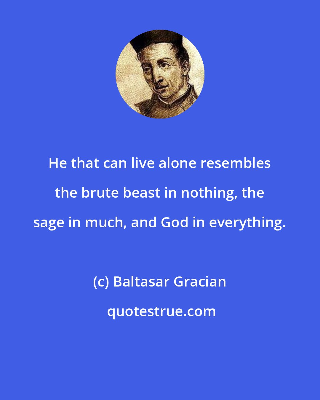 Baltasar Gracian: He that can live alone resembles the brute beast in nothing, the sage in much, and God in everything.