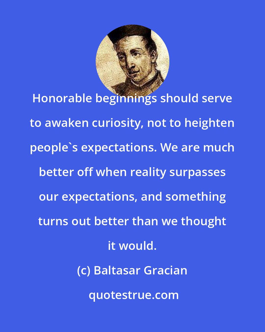 Baltasar Gracian: Honorable beginnings should serve to awaken curiosity, not to heighten people's expectations. We are much better off when reality surpasses our expectations, and something turns out better than we thought it would.