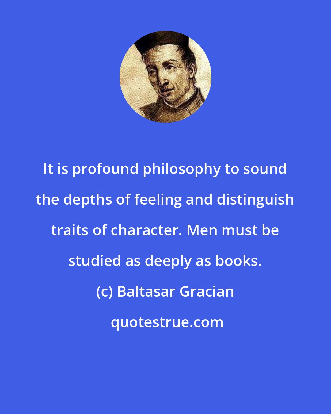 Baltasar Gracian: It is profound philosophy to sound the depths of feeling and distinguish traits of character. Men must be studied as deeply as books.