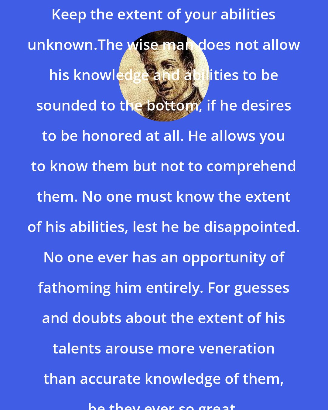 Baltasar Gracian: Keep the extent of your abilities unknown.The wise man does not allow his knowledge and abilities to be sounded to the bottom, if he desires to be honored at all. He allows you to know them but not to comprehend them. No one must know the extent of his abilities, lest he be disappointed. No one ever has an opportunity of fathoming him entirely. For guesses and doubts about the extent of his talents arouse more veneration than accurate knowledge of them, be they ever so great.