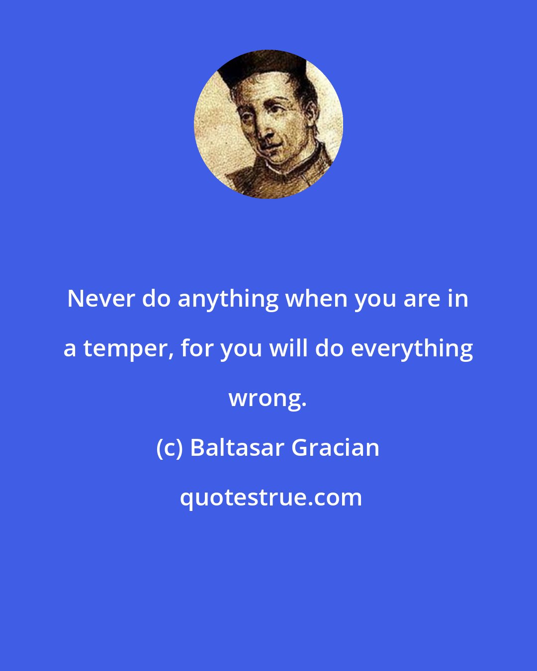 Baltasar Gracian: Never do anything when you are in a temper, for you will do everything wrong.