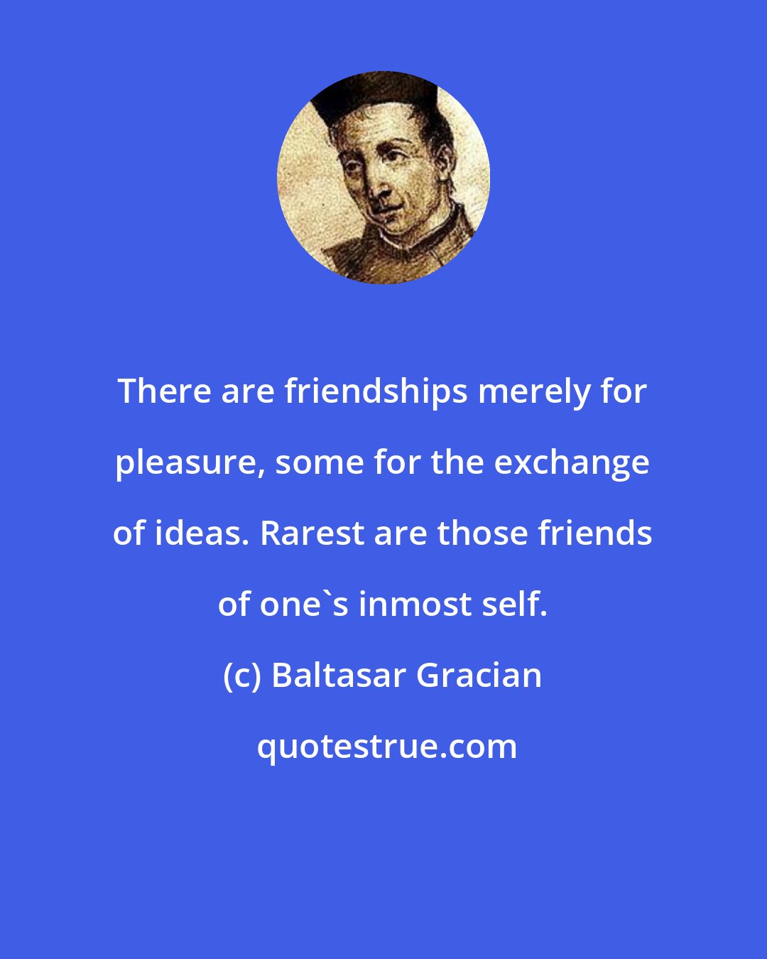 Baltasar Gracian: There are friendships merely for pleasure, some for the exchange of ideas. Rarest are those friends of one's inmost self.