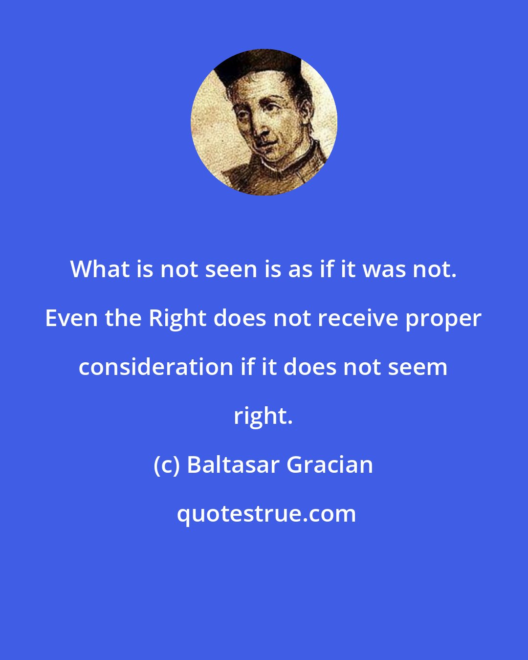 Baltasar Gracian: What is not seen is as if it was not. Even the Right does not receive proper consideration if it does not seem right.