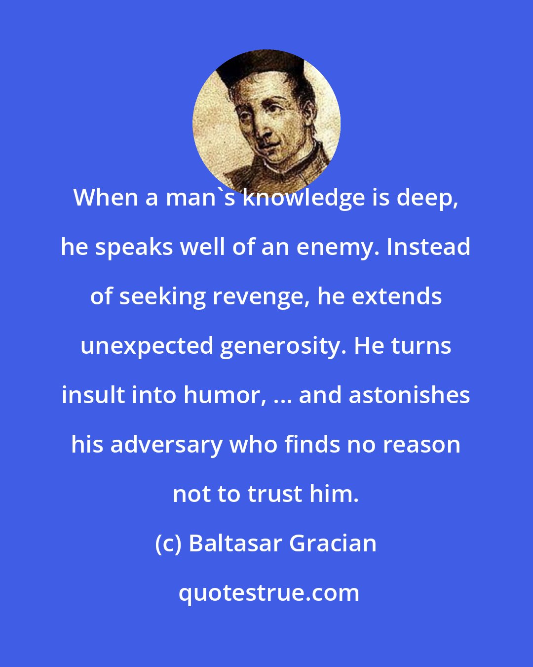 Baltasar Gracian: When a man's knowledge is deep, he speaks well of an enemy. Instead of seeking revenge, he extends unexpected generosity. He turns insult into humor, ... and astonishes his adversary who finds no reason not to trust him.