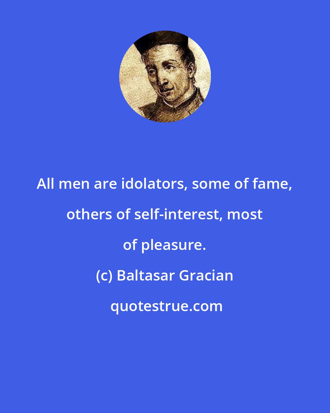 Baltasar Gracian: All men are idolators, some of fame, others of self-interest, most of pleasure.