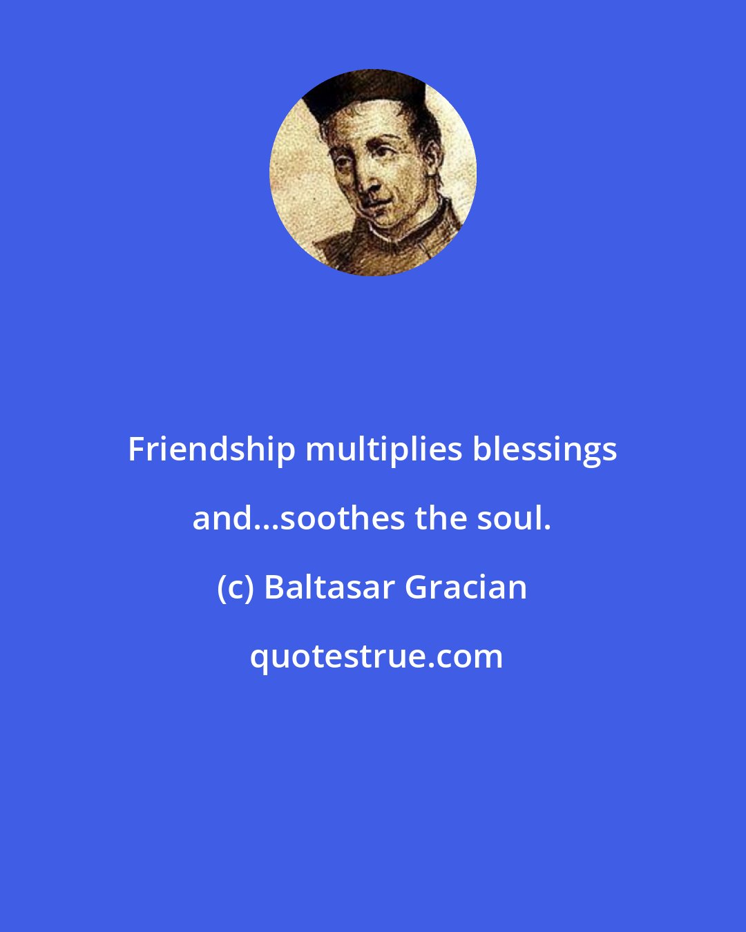Baltasar Gracian: Friendship multiplies blessings and...soothes the soul.