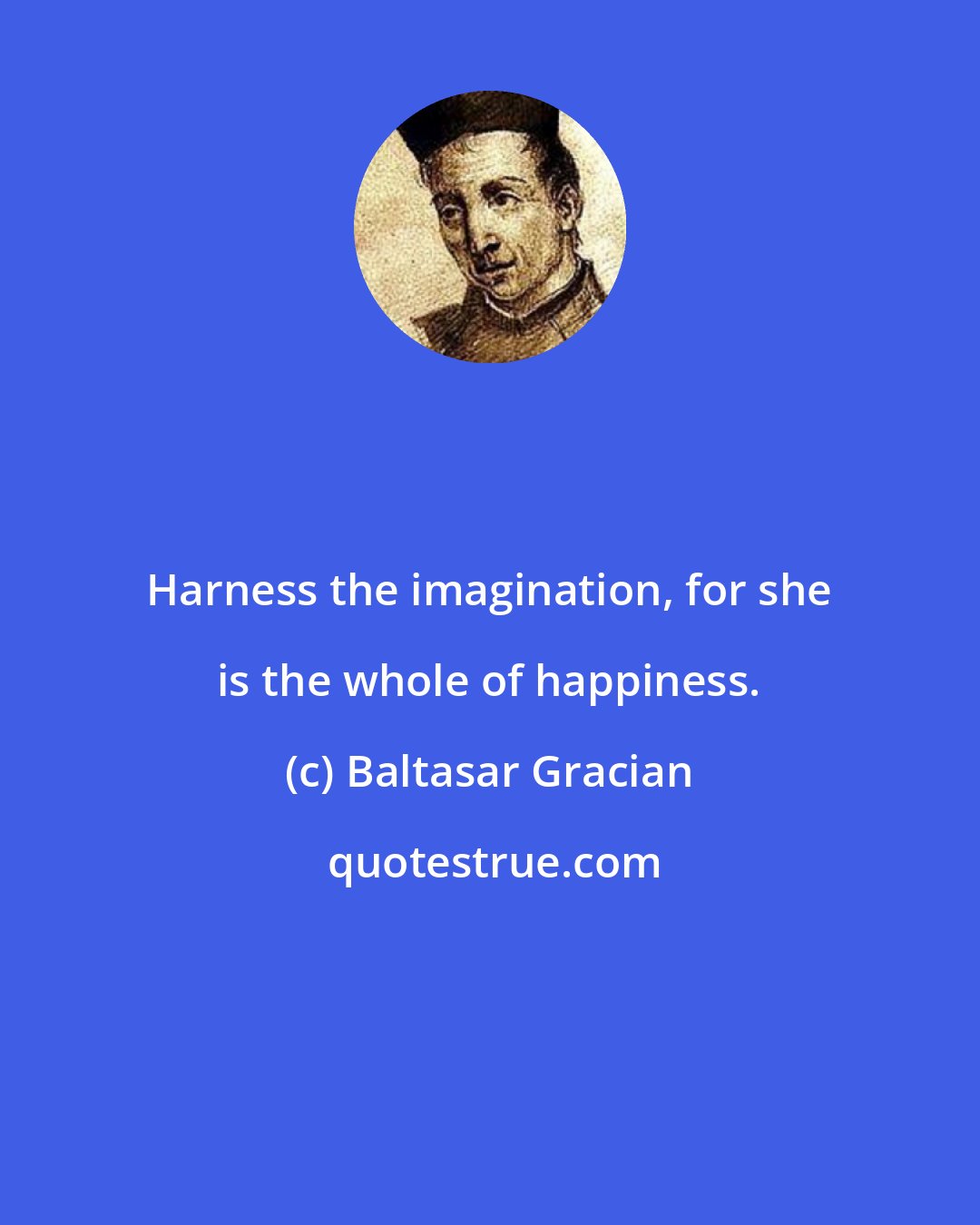 Baltasar Gracian: Harness the imagination, for she is the whole of happiness.