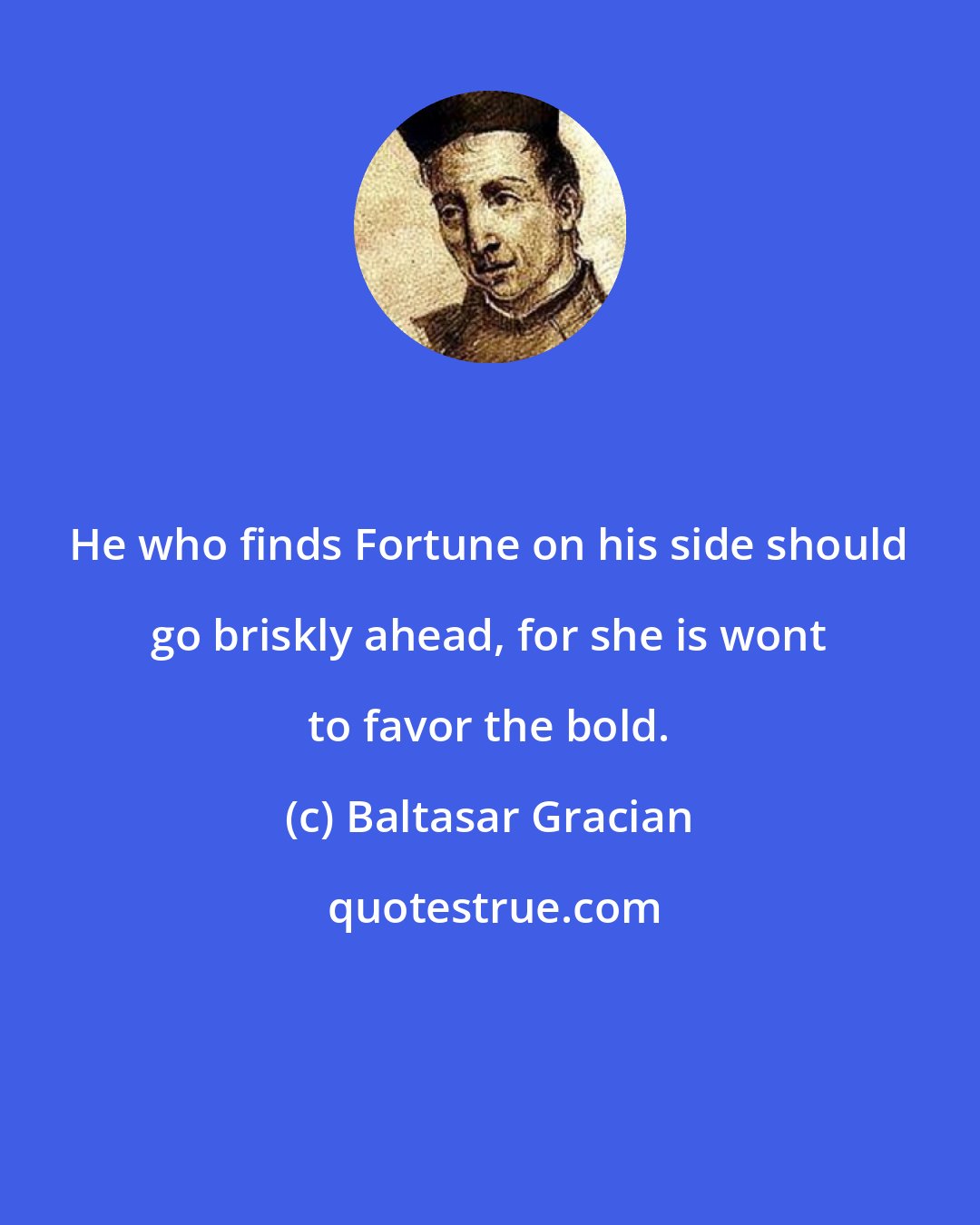 Baltasar Gracian: He who finds Fortune on his side should go briskly ahead, for she is wont to favor the bold.