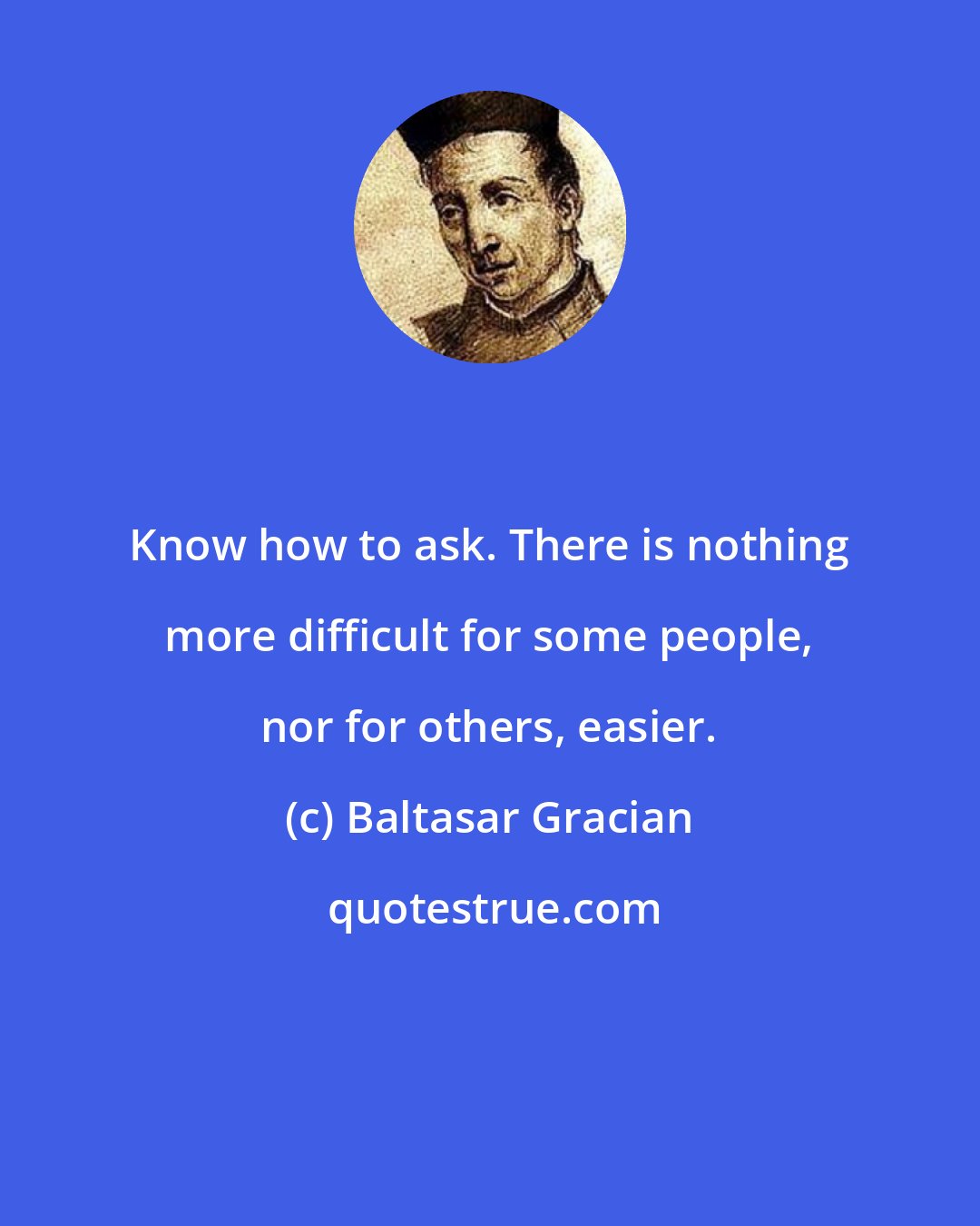 Baltasar Gracian: Know how to ask. There is nothing more difficult for some people, nor for others, easier.