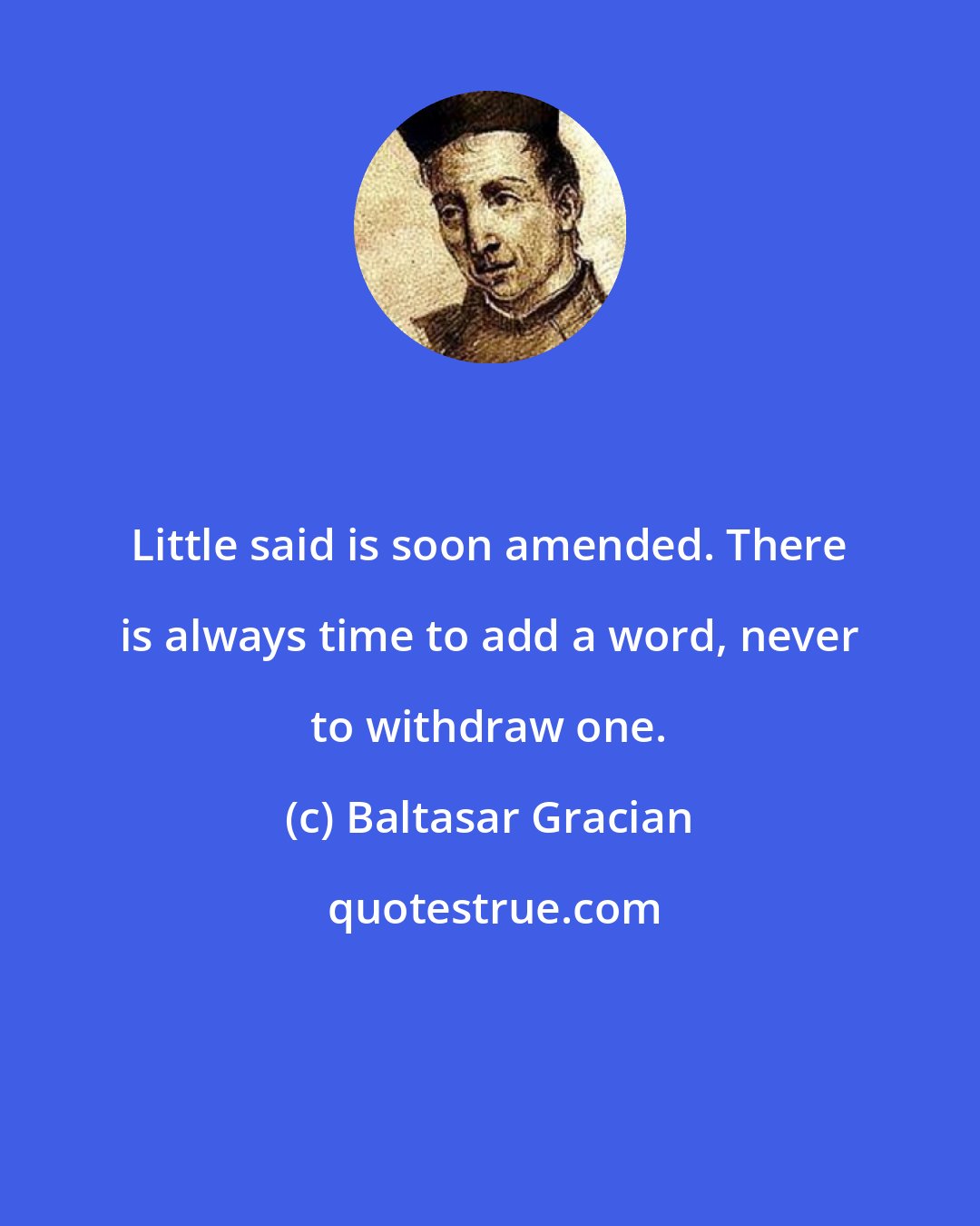 Baltasar Gracian: Little said is soon amended. There is always time to add a word, never to withdraw one.