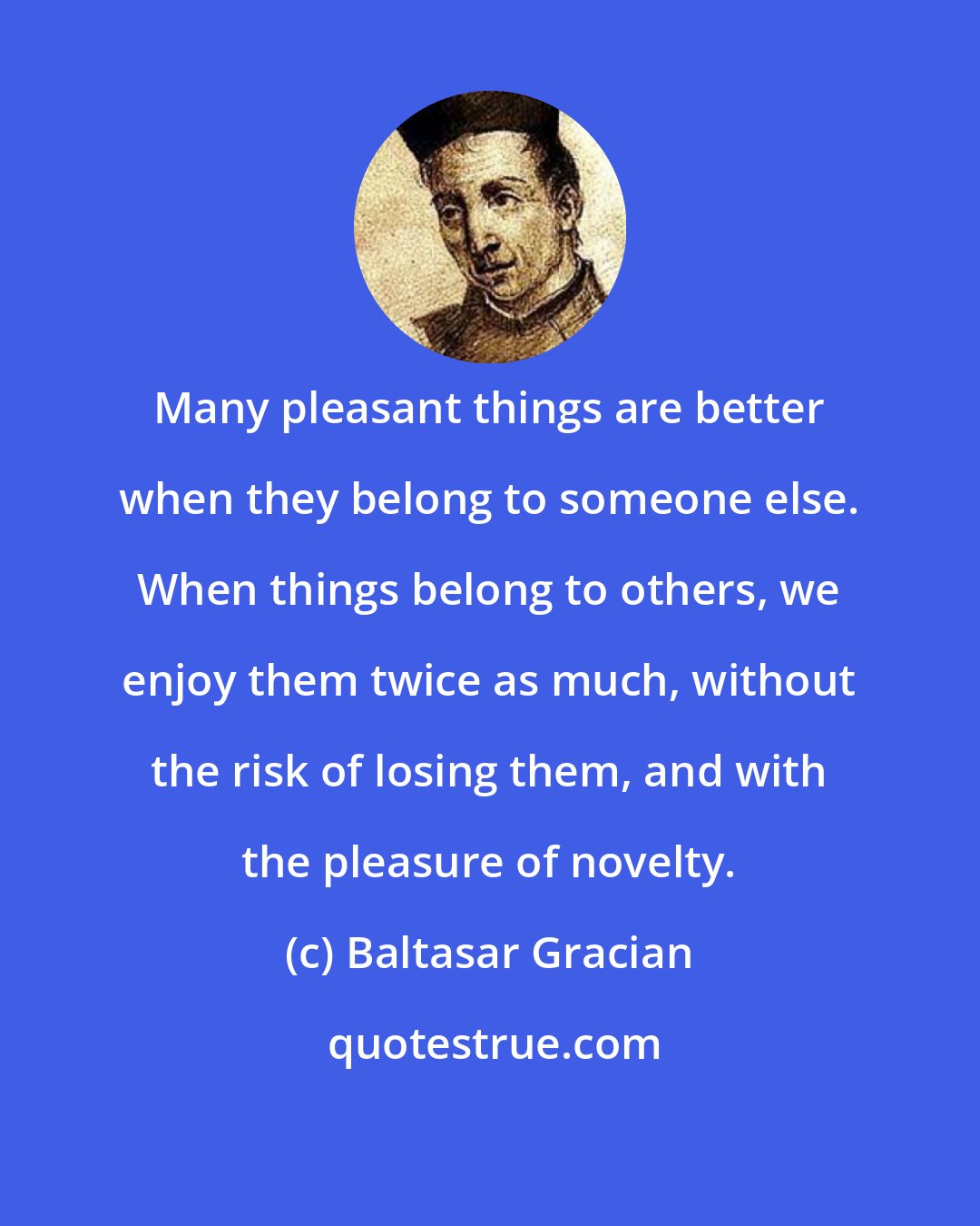 Baltasar Gracian: Many pleasant things are better when they belong to someone else. When things belong to others, we enjoy them twice as much, without the risk of losing them, and with the pleasure of novelty.