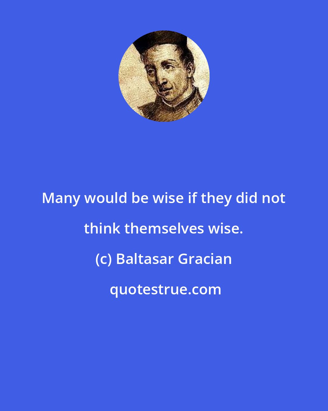 Baltasar Gracian: Many would be wise if they did not think themselves wise.