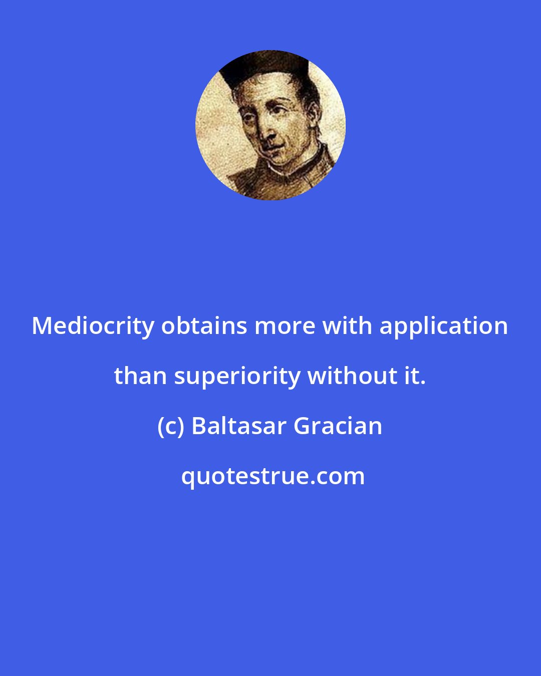 Baltasar Gracian: Mediocrity obtains more with application than superiority without it.