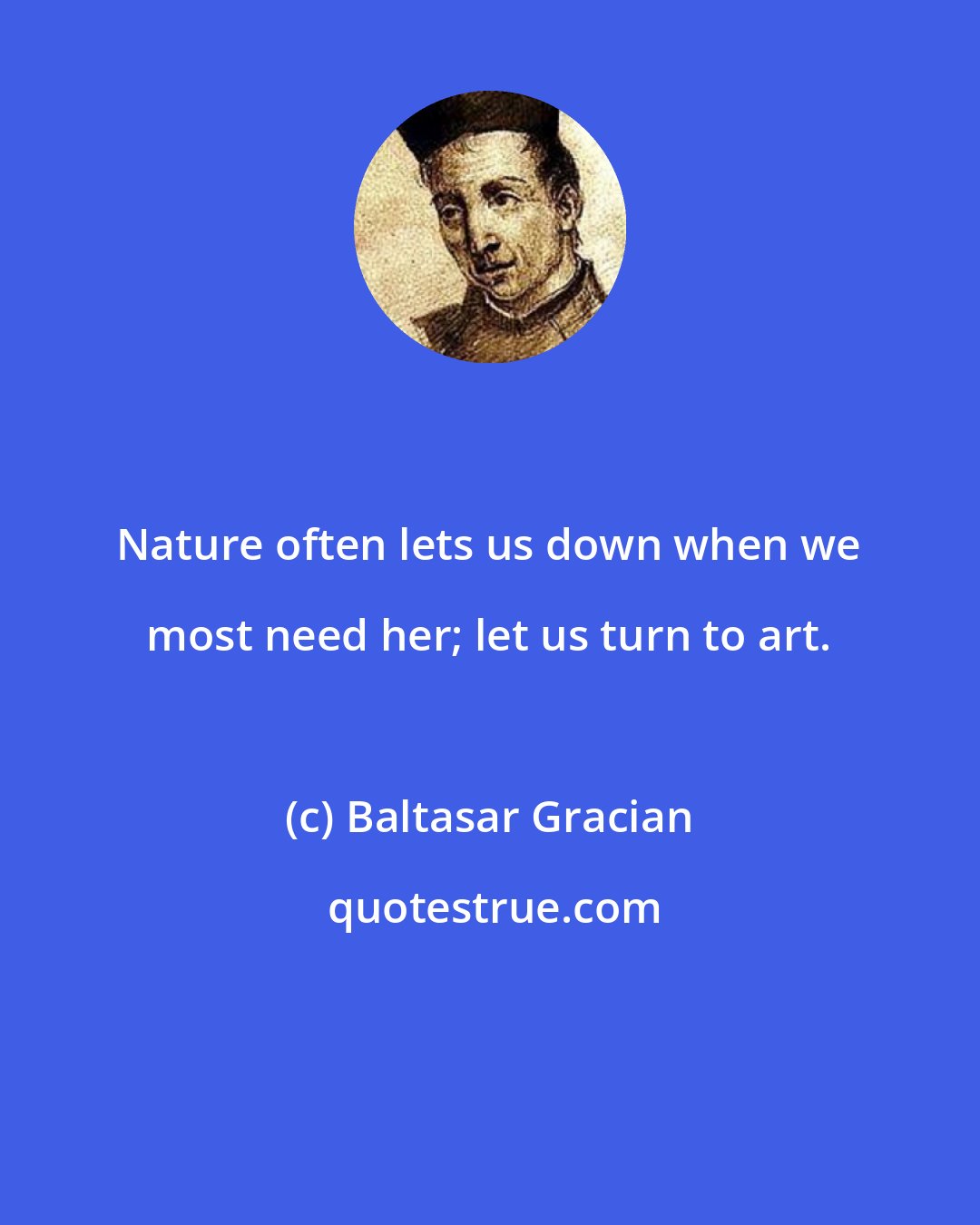 Baltasar Gracian: Nature often lets us down when we most need her; let us turn to art.