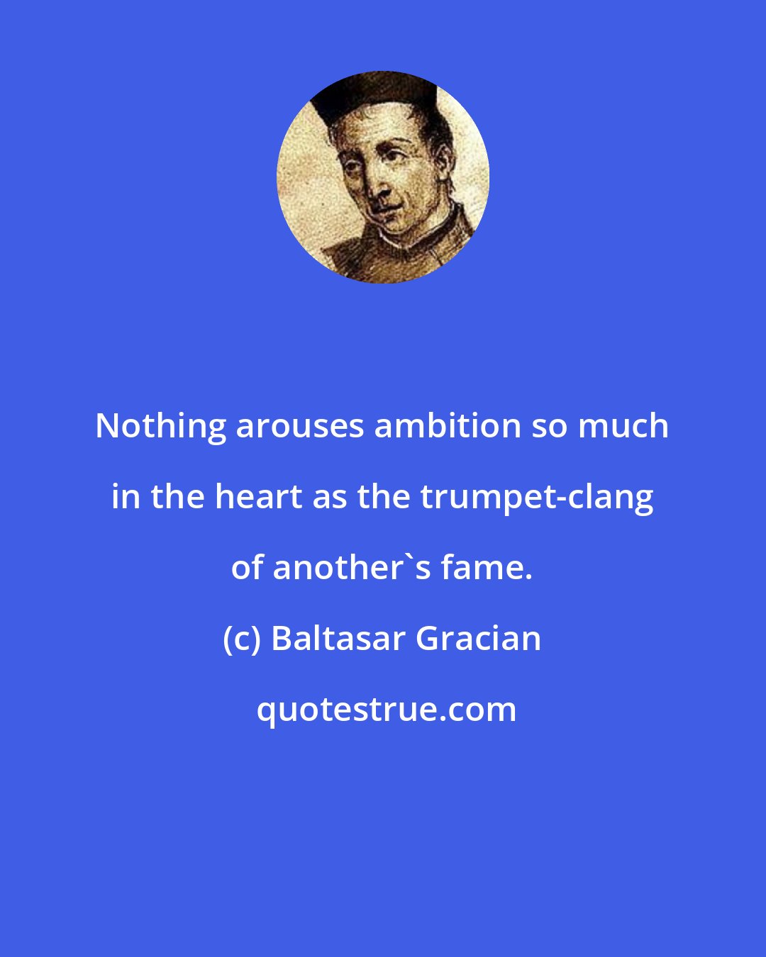 Baltasar Gracian: Nothing arouses ambition so much in the heart as the trumpet-clang of another's fame.