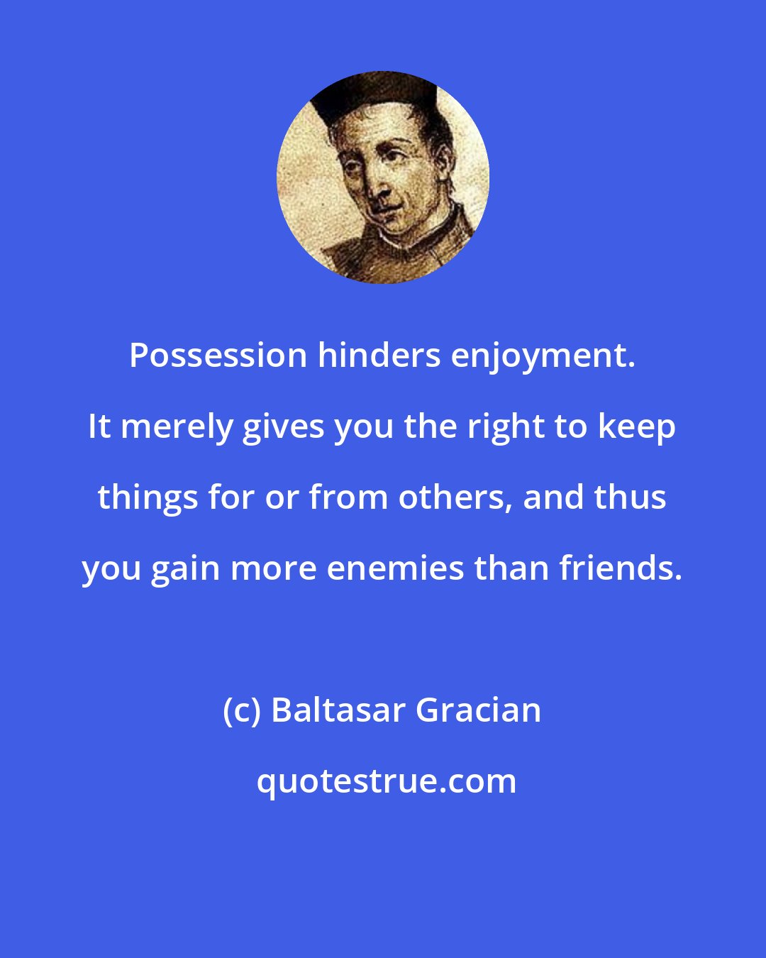 Baltasar Gracian: Possession hinders enjoyment. It merely gives you the right to keep things for or from others, and thus you gain more enemies than friends.