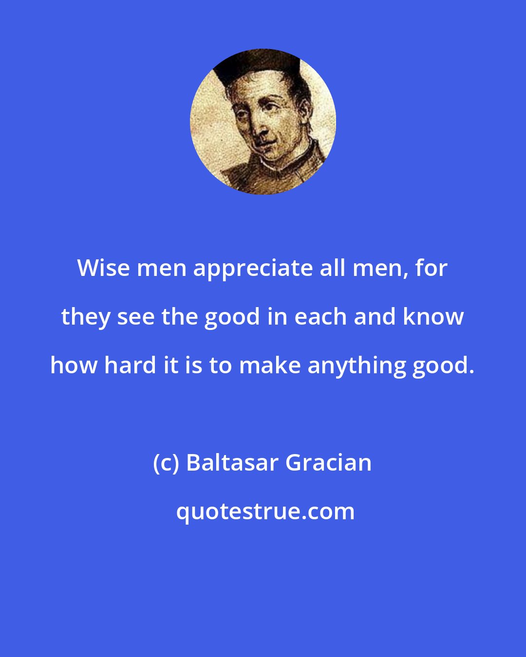 Baltasar Gracian: Wise men appreciate all men, for they see the good in each and know how hard it is to make anything good.