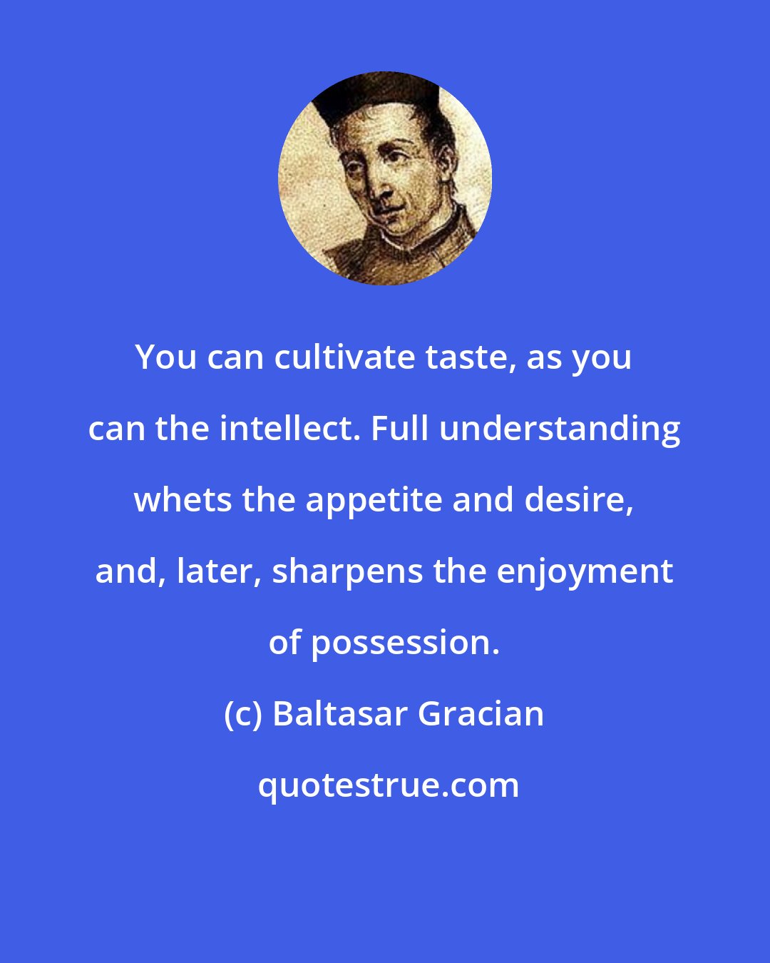 Baltasar Gracian: You can cultivate taste, as you can the intellect. Full understanding whets the appetite and desire, and, later, sharpens the enjoyment of possession.