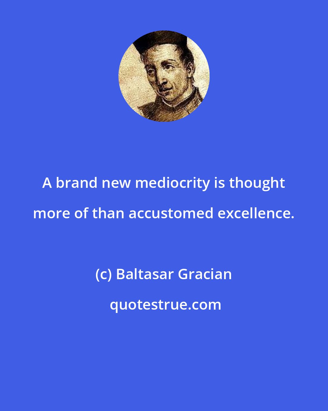 Baltasar Gracian: A brand new mediocrity is thought more of than accustomed excellence.