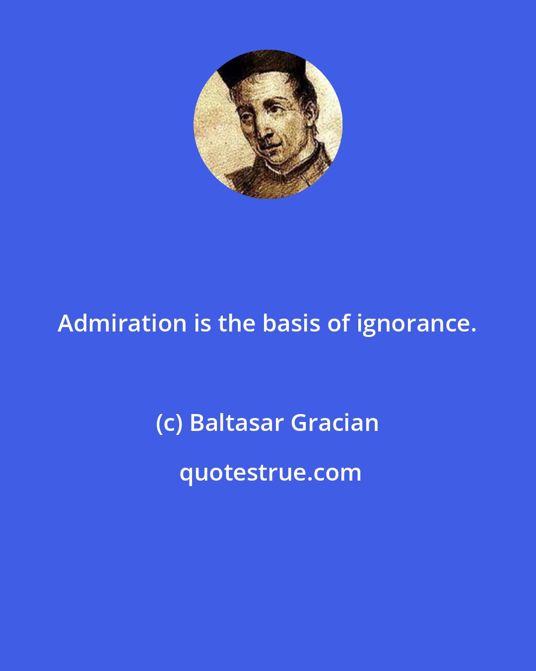 Baltasar Gracian: Admiration is the basis of ignorance.