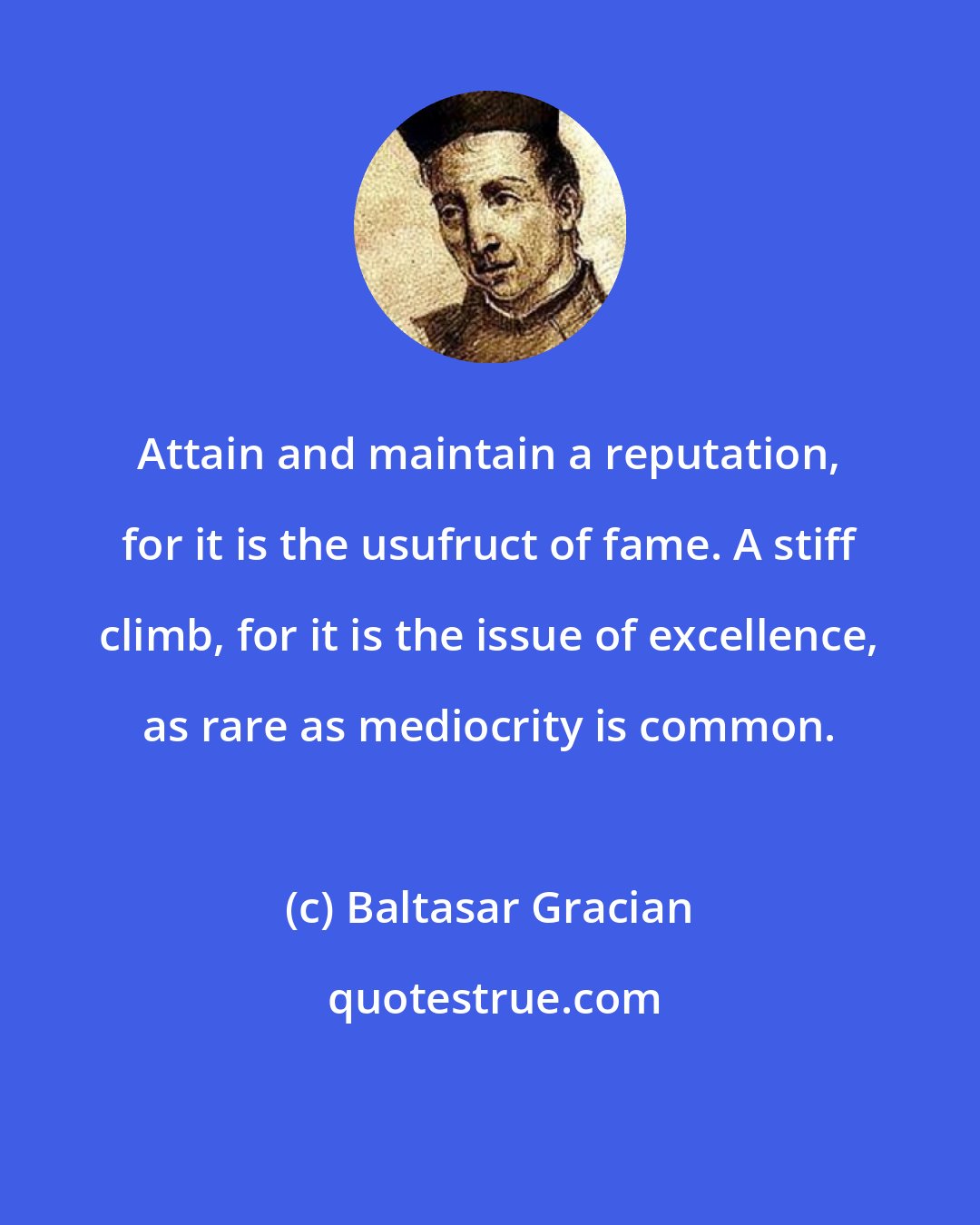 Baltasar Gracian: Attain and maintain a reputation, for it is the usufruct of fame. A stiff climb, for it is the issue of excellence, as rare as mediocrity is common.