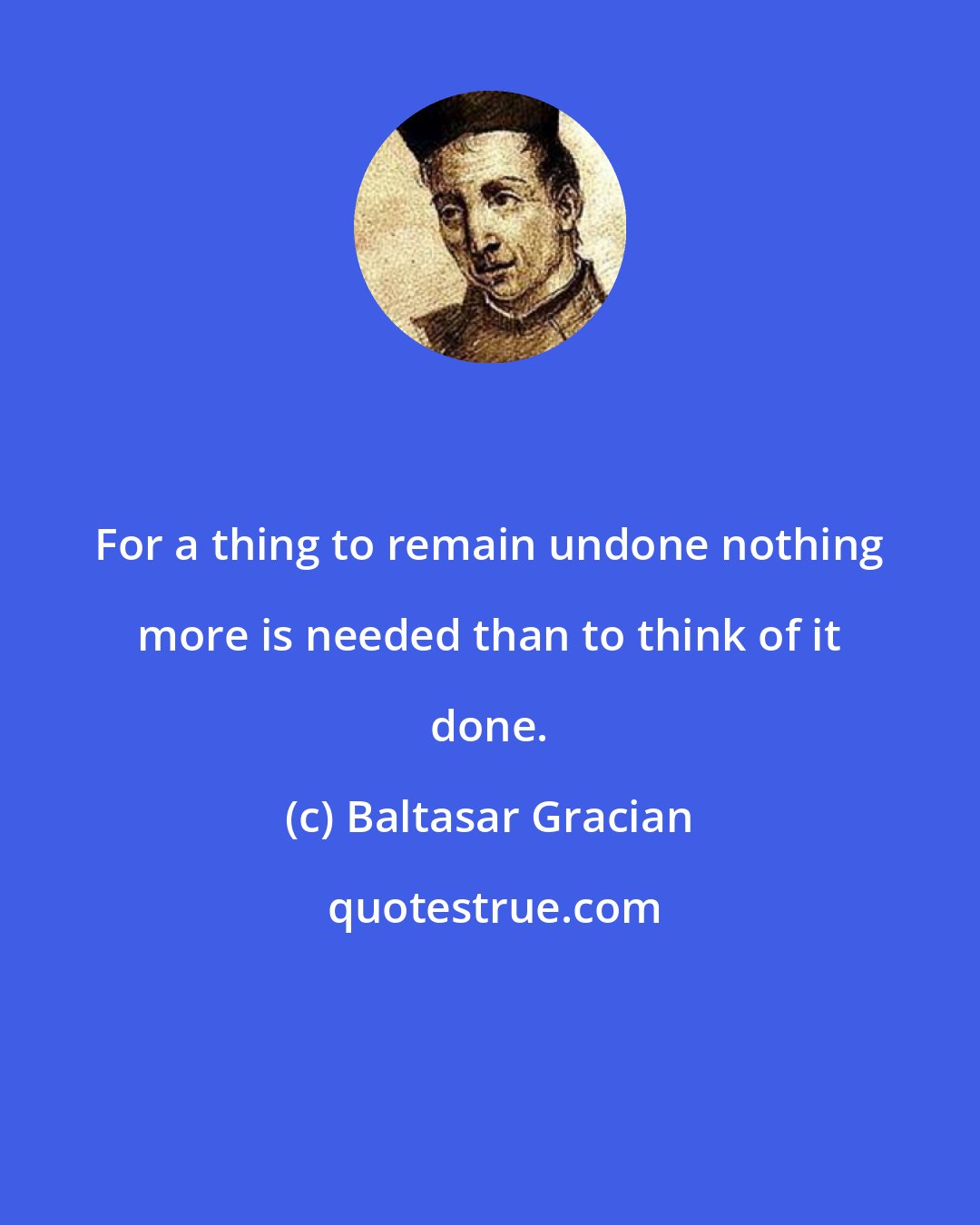 Baltasar Gracian: For a thing to remain undone nothing more is needed than to think of it done.