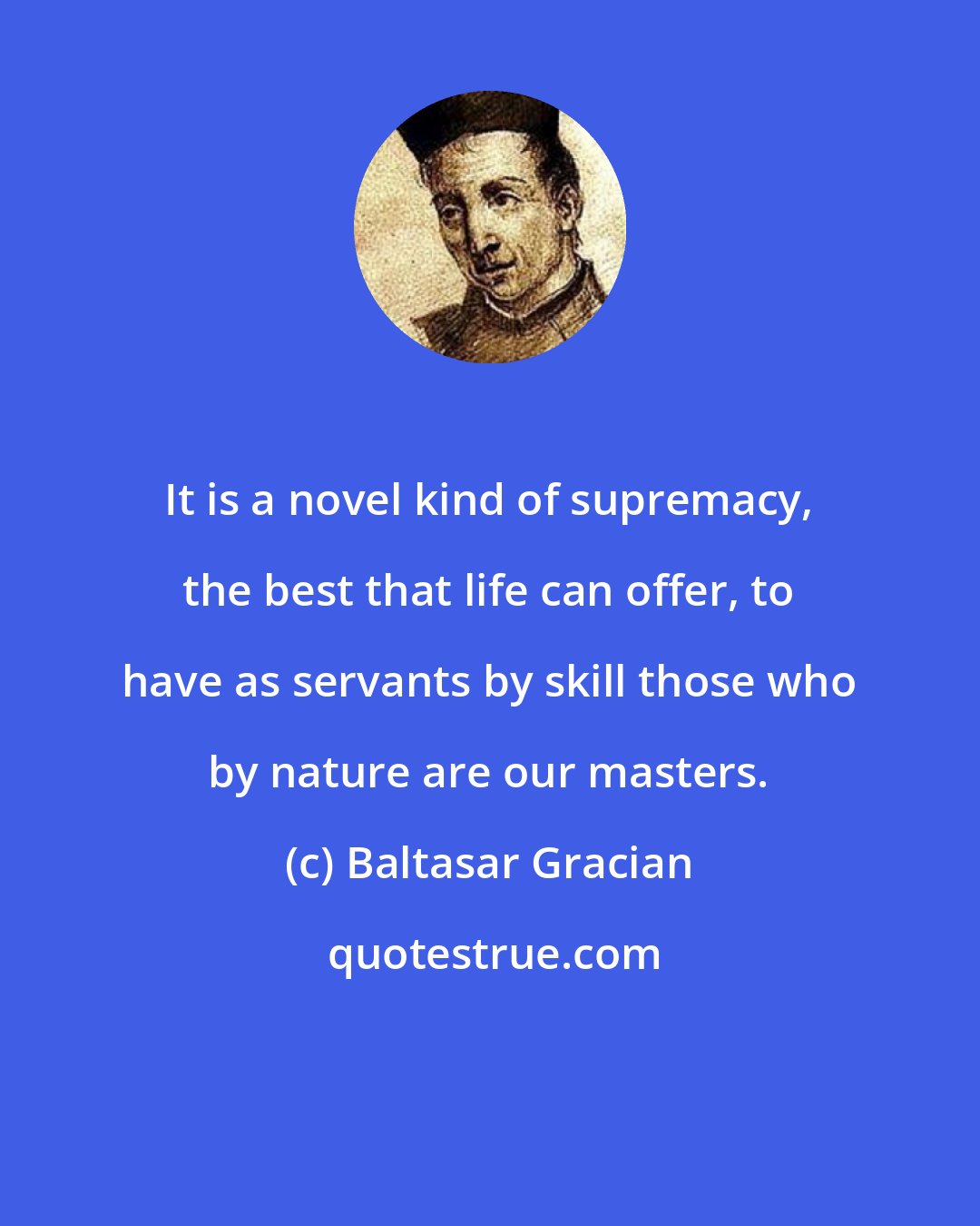 Baltasar Gracian: It is a novel kind of supremacy, the best that life can offer, to have as servants by skill those who by nature are our masters.