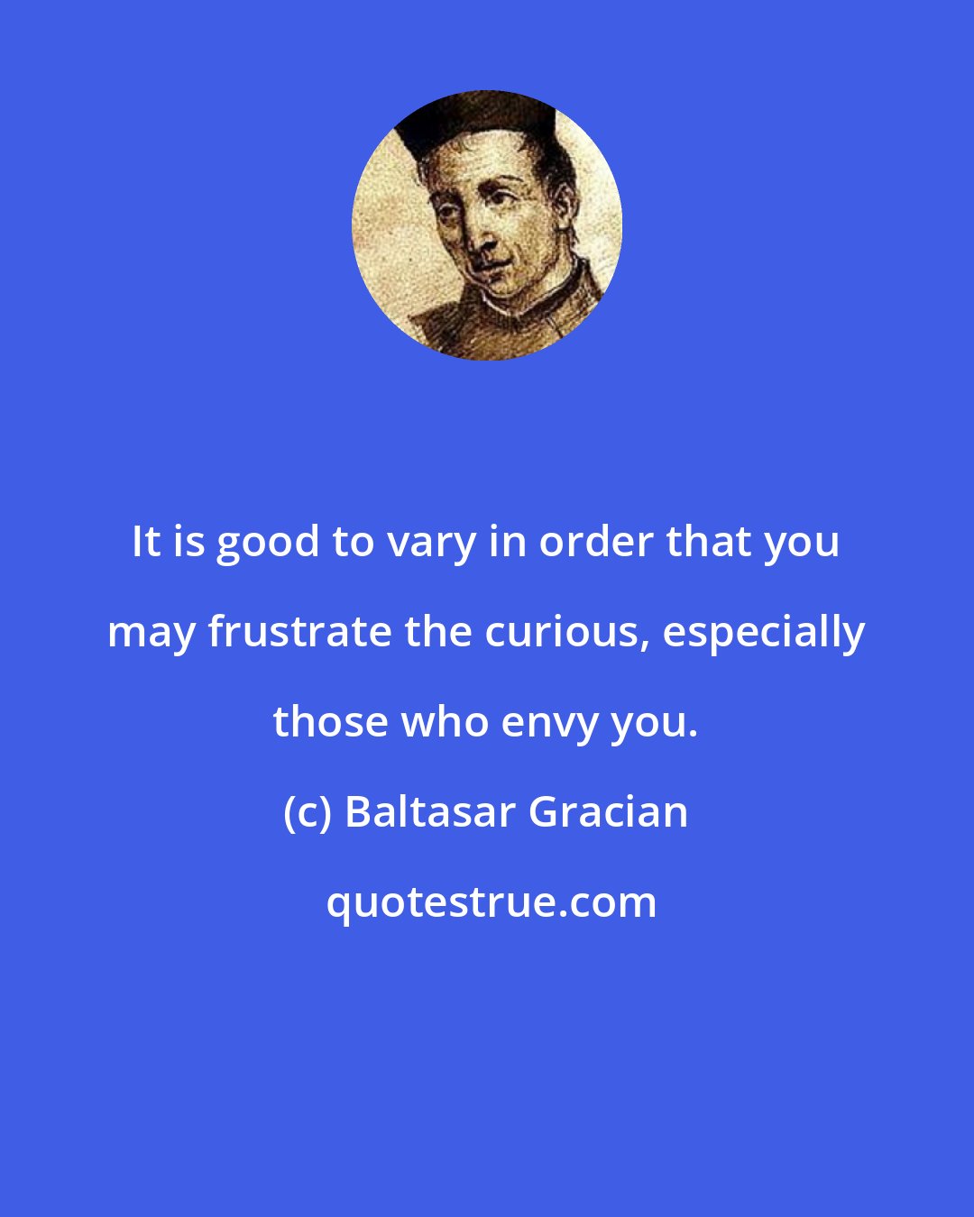 Baltasar Gracian: It is good to vary in order that you may frustrate the curious, especially those who envy you.