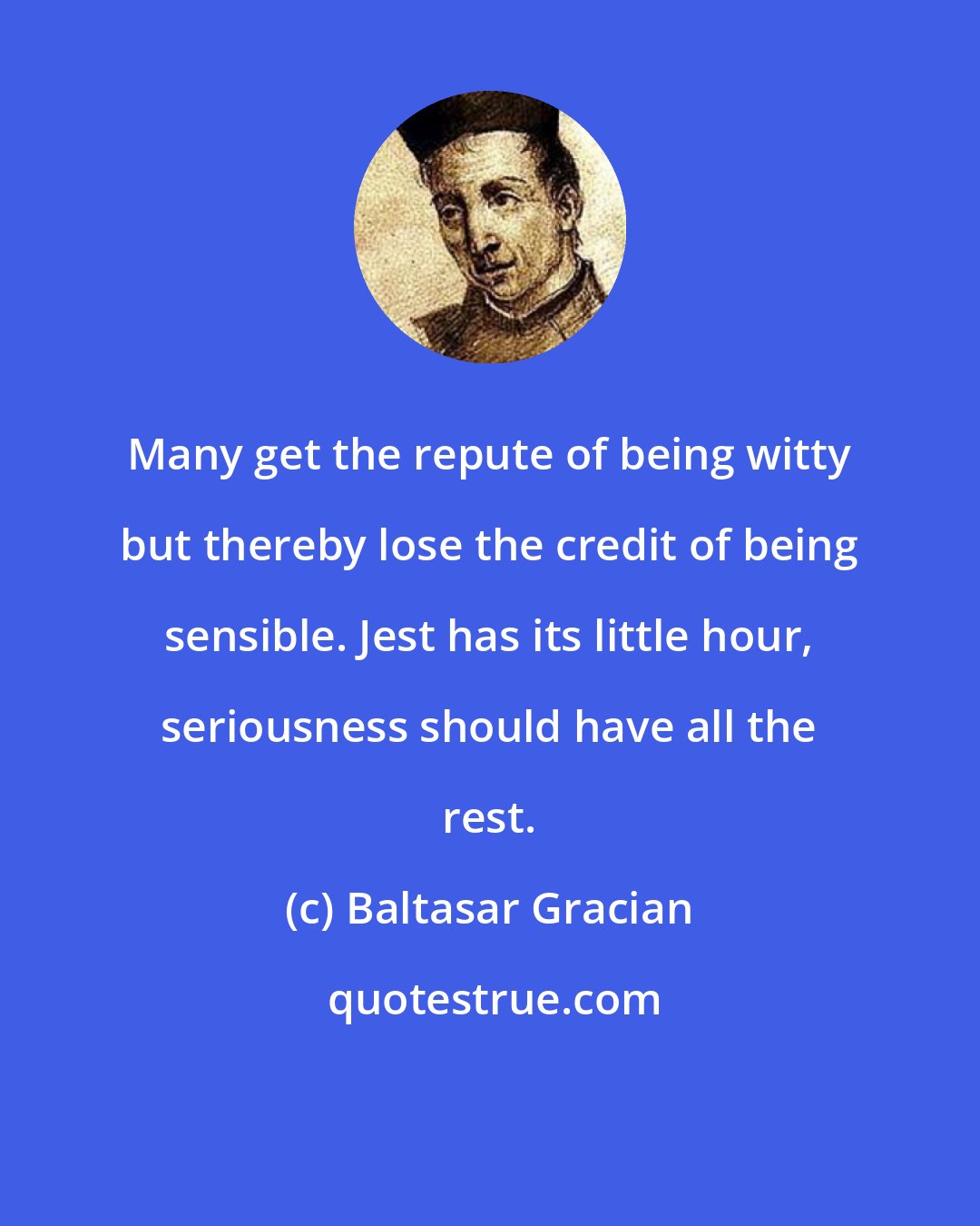 Baltasar Gracian: Many get the repute of being witty but thereby lose the credit of being sensible. Jest has its little hour, seriousness should have all the rest.