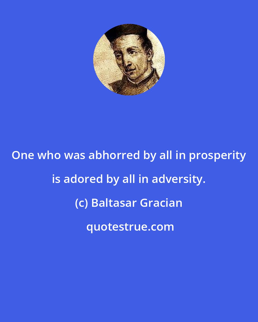 Baltasar Gracian: One who was abhorred by all in prosperity is adored by all in adversity.