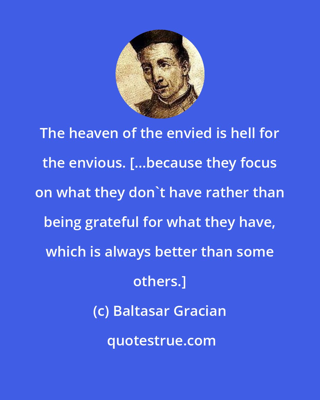 Baltasar Gracian: The heaven of the envied is hell for the envious. [...because they focus on what they don't have rather than being grateful for what they have, which is always better than some others.]