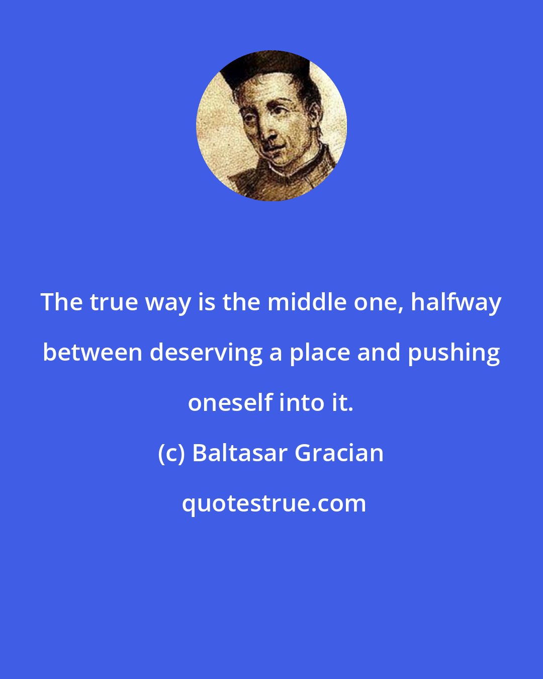 Baltasar Gracian: The true way is the middle one, halfway between deserving a place and pushing oneself into it.