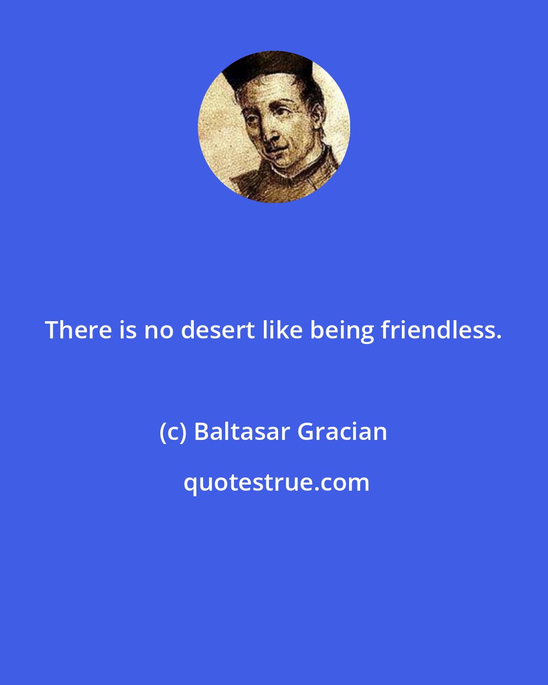 Baltasar Gracian: There is no desert like being friendless.