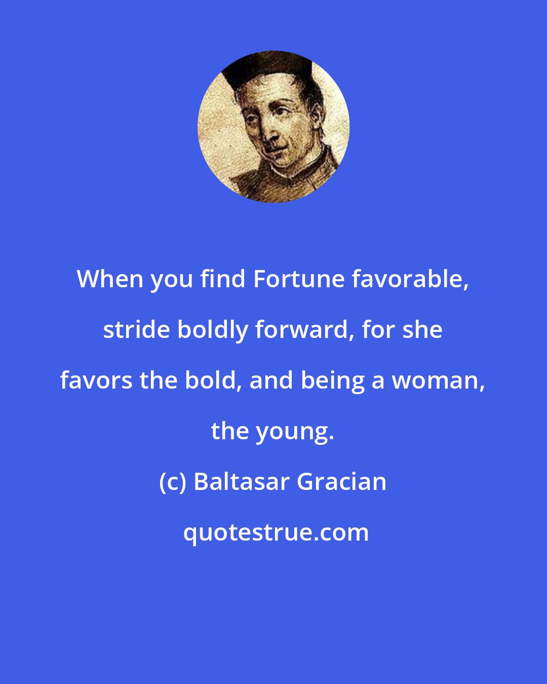 Baltasar Gracian: When you find Fortune favorable, stride boldly forward, for she favors the bold, and being a woman, the young.