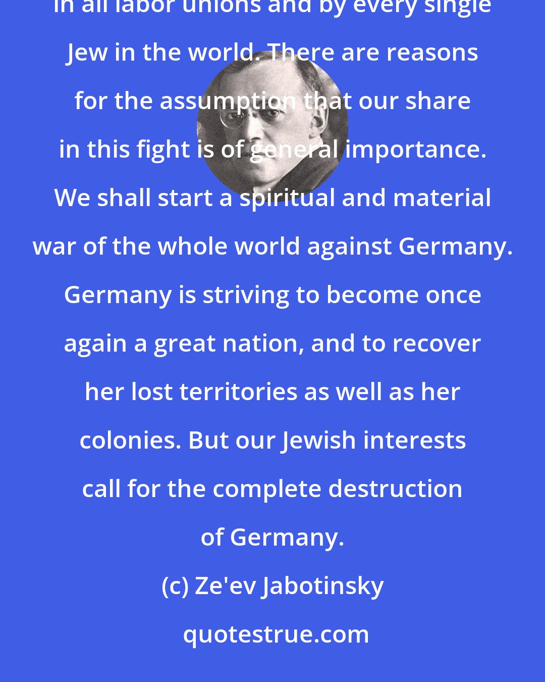 Ze'ev Jabotinsky: The fight against Germany has now been waged for months by every Jewish community, on every conference, in all labor unions and by every single Jew in the world. There are reasons for the assumption that our share in this fight is of general importance. We shall start a spiritual and material war of the whole world against Germany. Germany is striving to become once again a great nation, and to recover her lost territories as well as her colonies. But our Jewish interests call for the complete destruction of Germany.