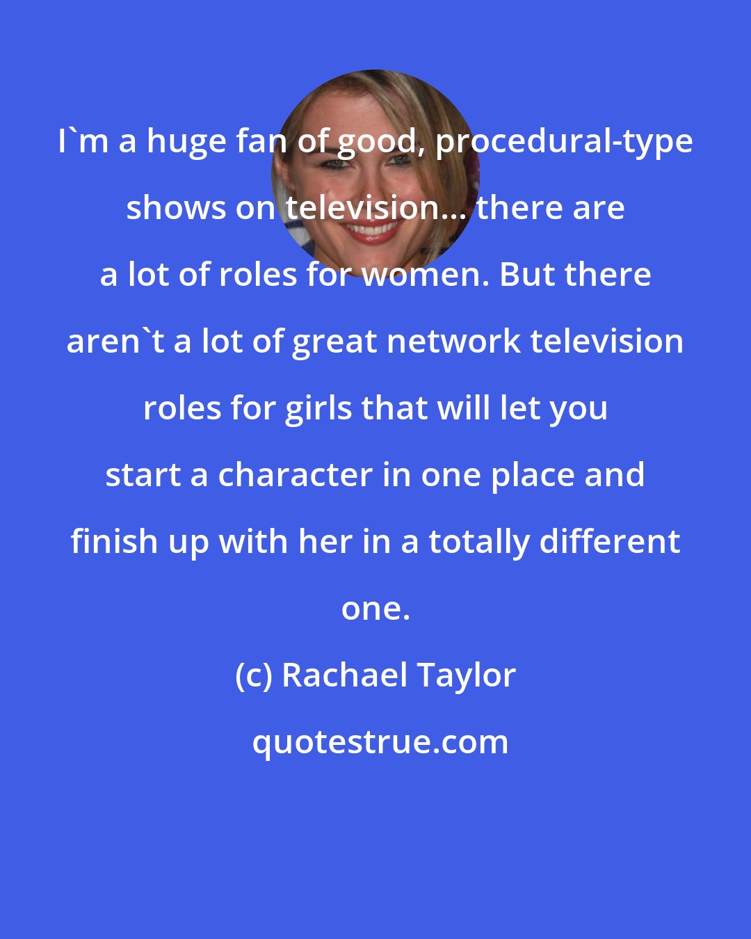 Rachael Taylor: I'm a huge fan of good, procedural-type shows on television... there are a lot of roles for women. But there aren't a lot of great network television roles for girls that will let you start a character in one place and finish up with her in a totally different one.