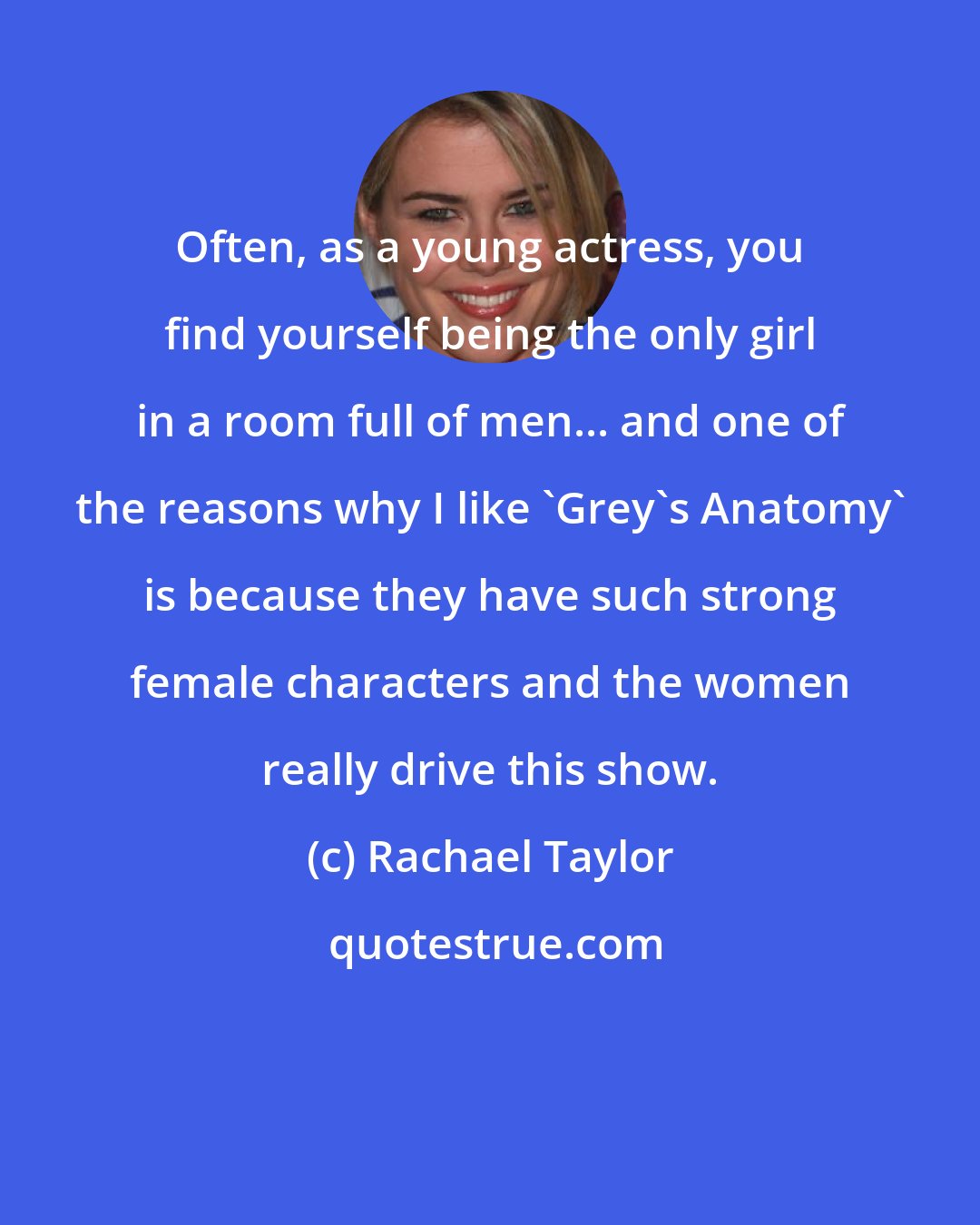 Rachael Taylor: Often, as a young actress, you find yourself being the only girl in a room full of men... and one of the reasons why I like 'Grey's Anatomy' is because they have such strong female characters and the women really drive this show.