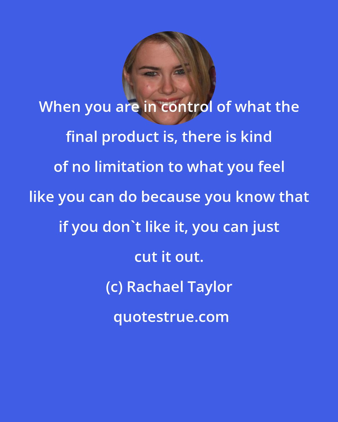 Rachael Taylor: When you are in control of what the final product is, there is kind of no limitation to what you feel like you can do because you know that if you don't like it, you can just cut it out.