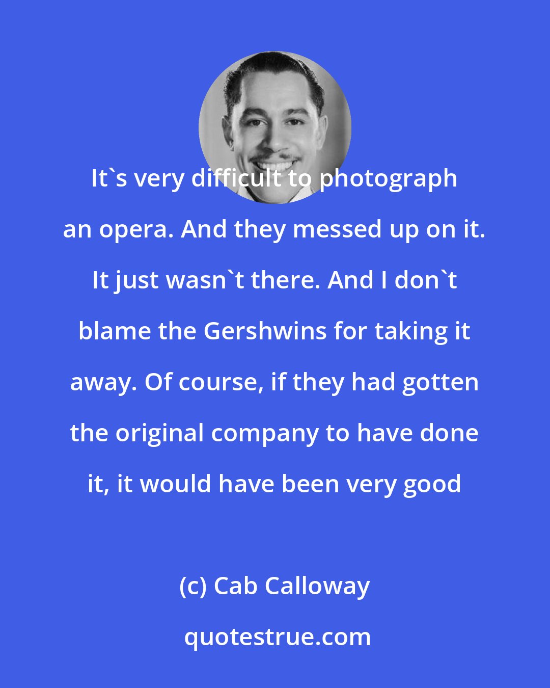 Cab Calloway: It's very difficult to photograph an opera. And they messed up on it. It just wasn't there. And I don't blame the Gershwins for taking it away. Of course, if they had gotten the original company to have done it, it would have been very good