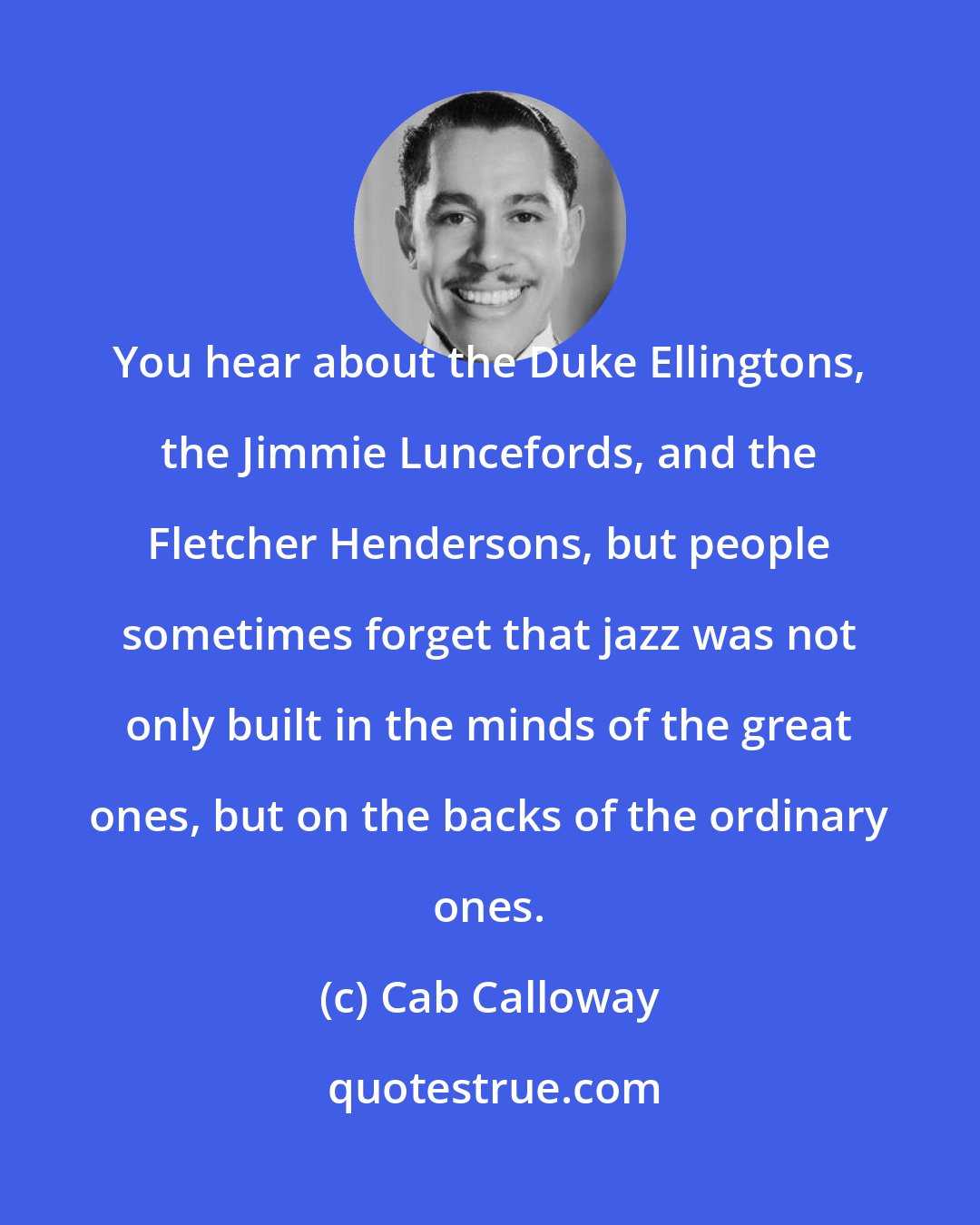 Cab Calloway: You hear about the Duke Ellingtons, the Jimmie Luncefords, and the Fletcher Hendersons, but people sometimes forget that jazz was not only built in the minds of the great ones, but on the backs of the ordinary ones.
