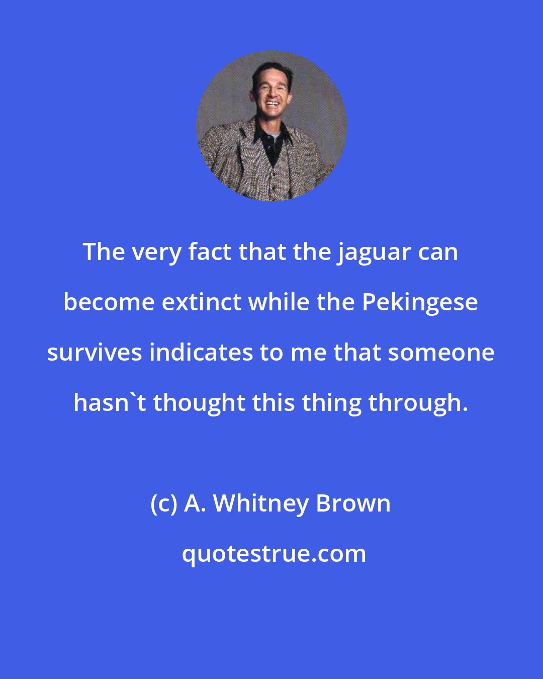 A. Whitney Brown: The very fact that the jaguar can become extinct while the Pekingese survives indicates to me that someone hasn't thought this thing through.