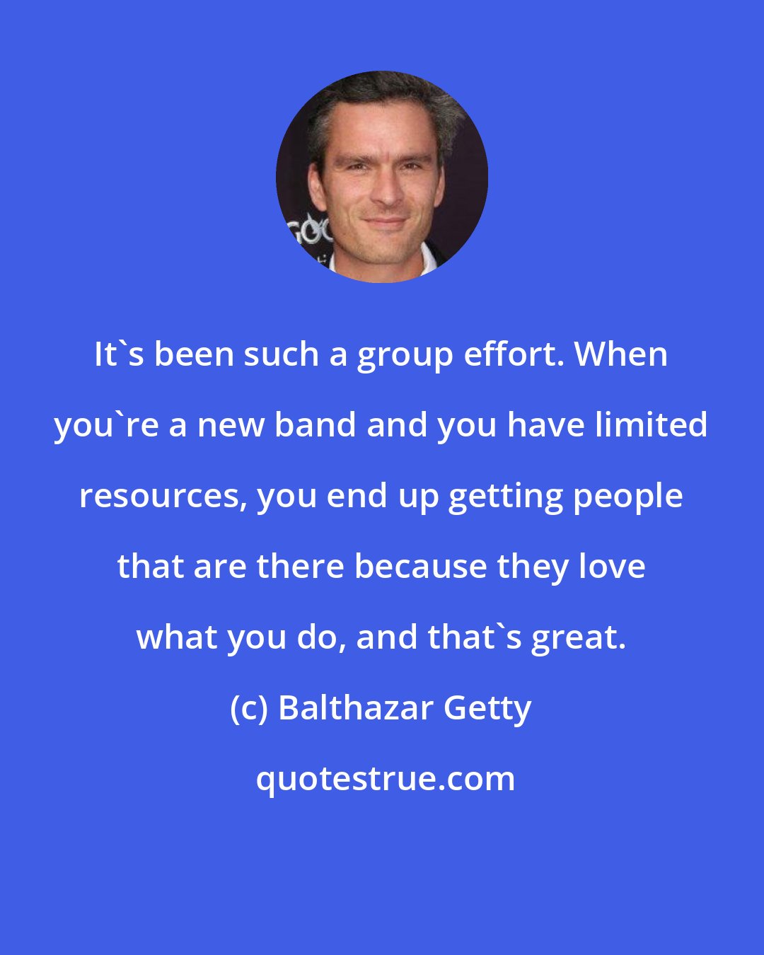 Balthazar Getty: It's been such a group effort. When you're a new band and you have limited resources, you end up getting people that are there because they love what you do, and that's great.
