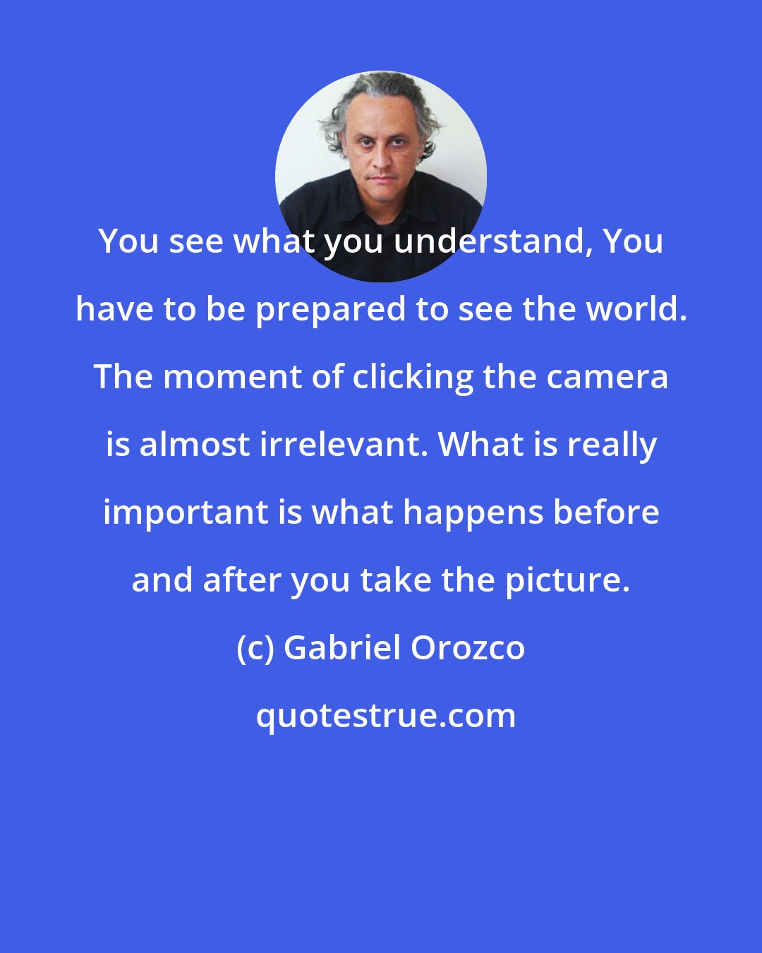 Gabriel Orozco: You see what you understand, You have to be prepared to see the world. The moment of clicking the camera is almost irrelevant. What is really important is what happens before and after you take the picture.
