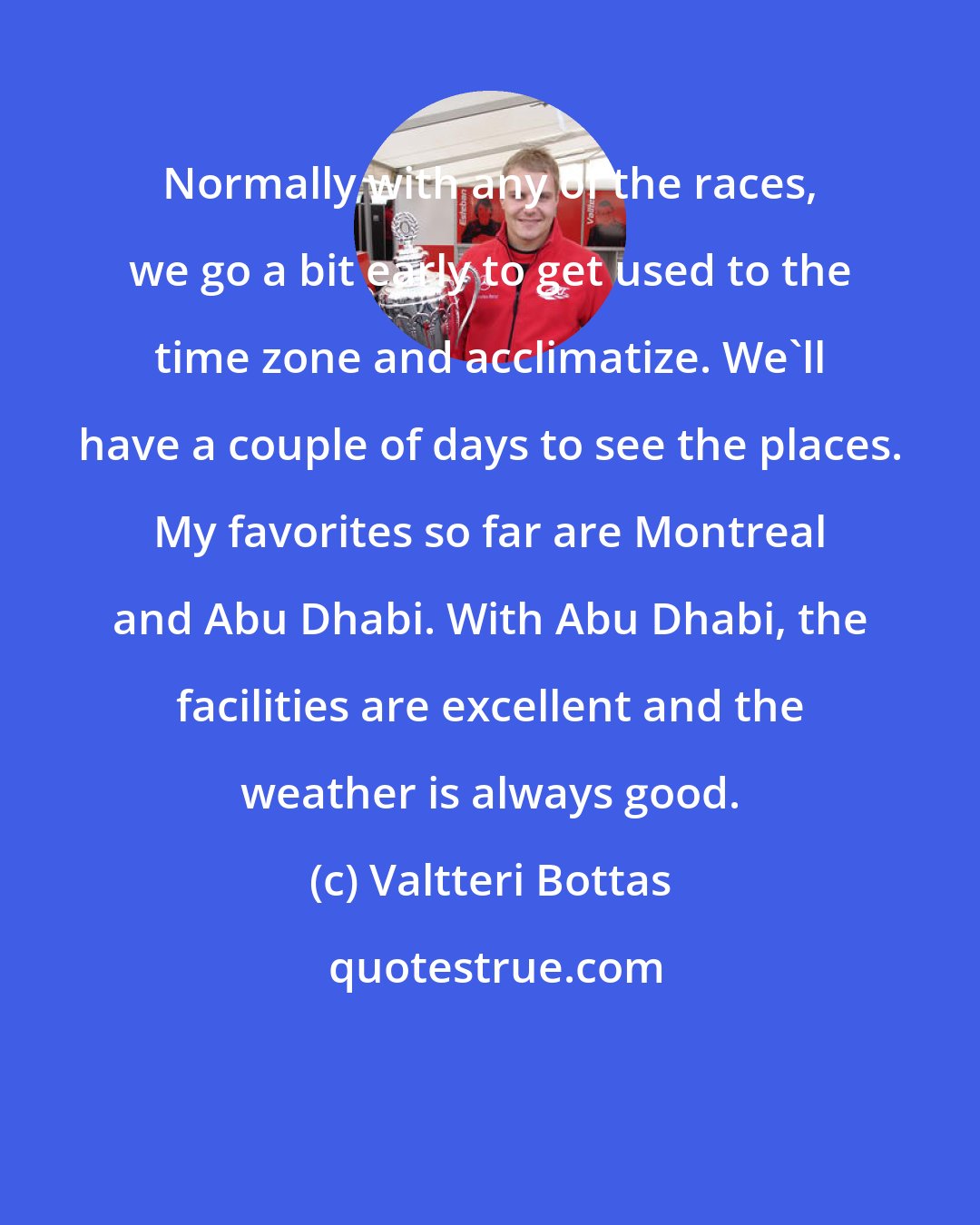 Valtteri Bottas: Normally with any of the races, we go a bit early to get used to the time zone and acclimatize. We'll have a couple of days to see the places. My favorites so far are Montreal and Abu Dhabi. With Abu Dhabi, the facilities are excellent and the weather is always good.
